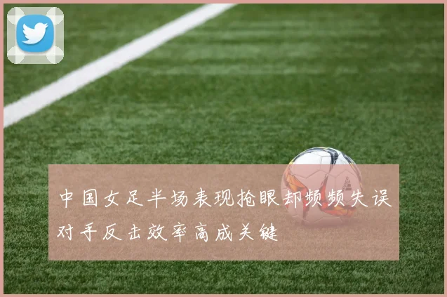 中国女足半场表现抢眼却频频失误对手反击效率高成关键