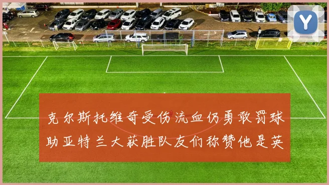 克尔斯托维奇受伤流血仍勇敢罚球助亚特兰大获胜队友们称赞他是英雄