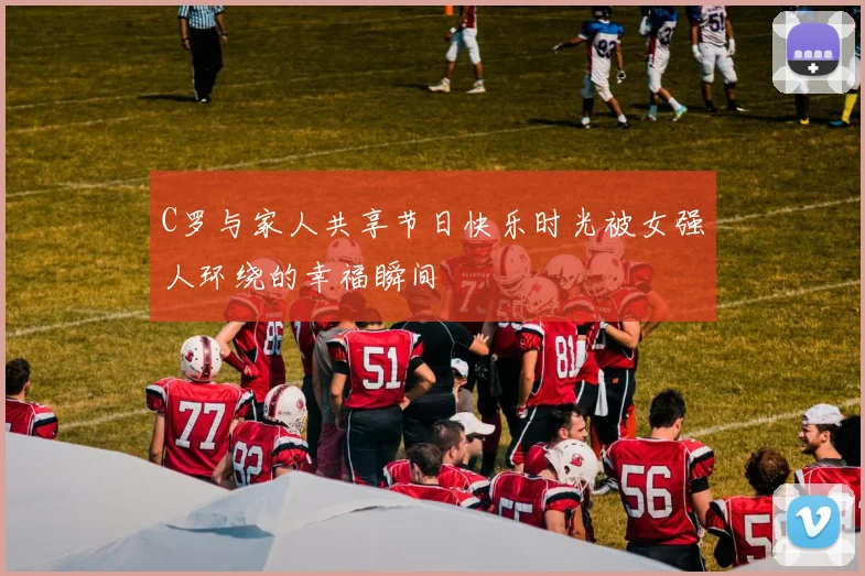 C罗与家人共享节日快乐时光被女强人环绕的幸福瞬间