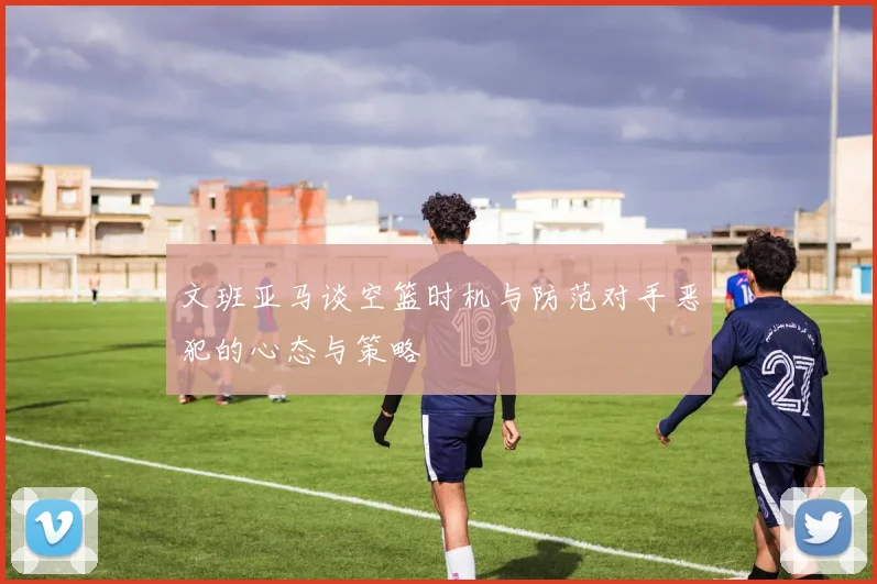 文班亚马谈空篮时机与防范对手恶犯的心态与策略