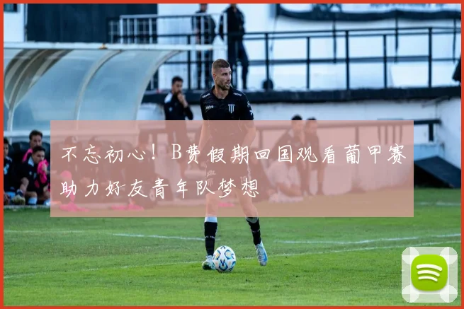 不忘初心！B费假期回国观看葡甲赛助力好友青年队梦想