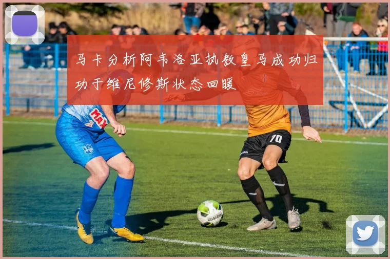 马卡分析阿韦洛亚执教皇马成功归功于维尼修斯状态回暖