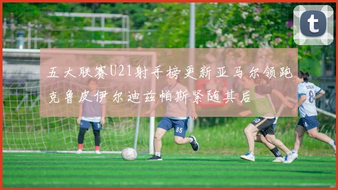 五大联赛U21射手榜更新亚马尔领跑克鲁皮伊尔迪兹帕斯紧随其后