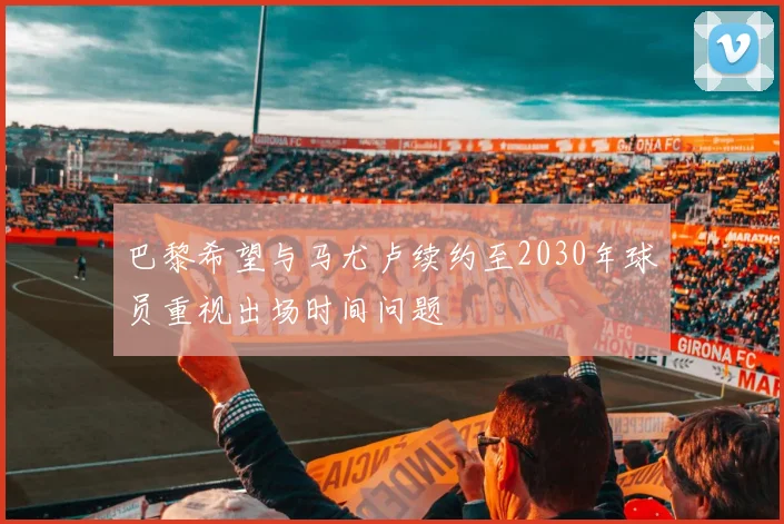 巴黎希望与马尤卢续约至2030年球员重视出场时间问题
