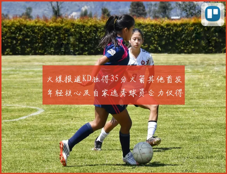 火媒报道KD独得35分火箭其他首发年轻核心及自家选秀球员合力仅得42分