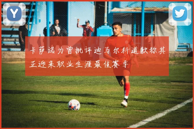卡萨诺为曾批评迪马尔科道歉称其正迎来职业生涯最佳赛季