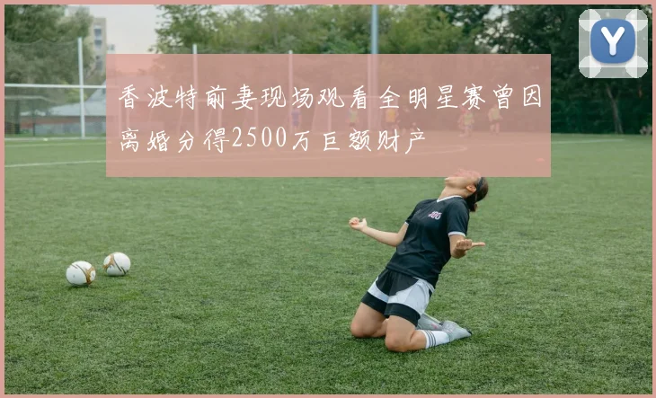 香波特前妻现场观看全明星赛曾因离婚分得2500万巨额财产