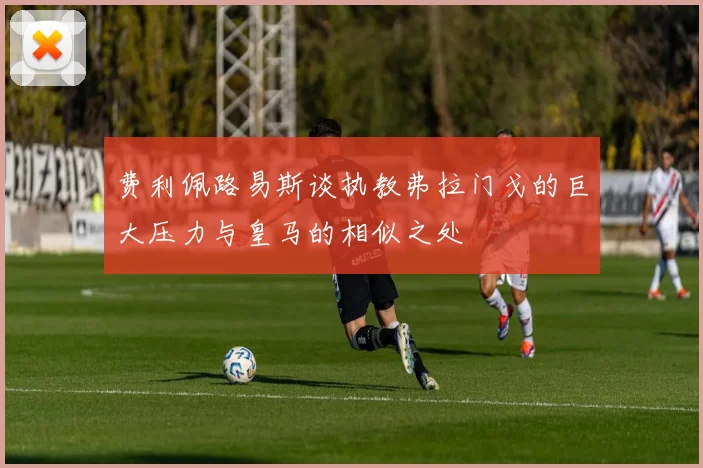 费利佩路易斯谈执教弗拉门戈的巨大压力与皇马的相似之处