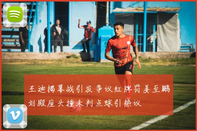 王迪揭幕战引发争议红牌罚姜至鹏刘殿座头撞未判点球引热议