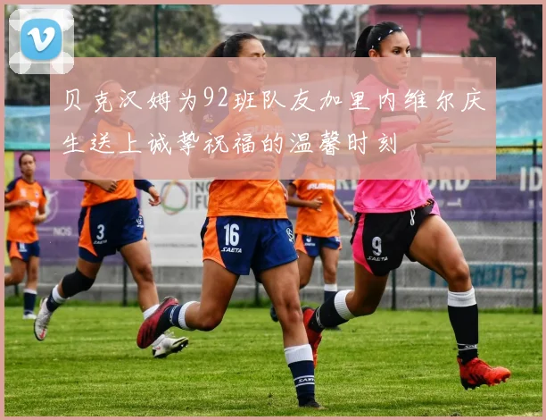贝克汉姆为92班队友加里内维尔庆生送上诚挚祝福的温馨时刻