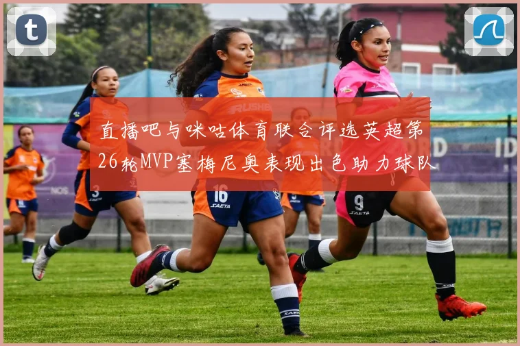 直播吧与咪咕体育联合评选英超第26轮MVP塞梅尼奥表现出色助力球队