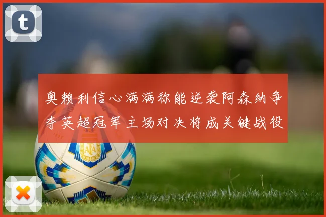 奥赖利信心满满称能逆袭阿森纳争夺英超冠军主场对决将成关键战役