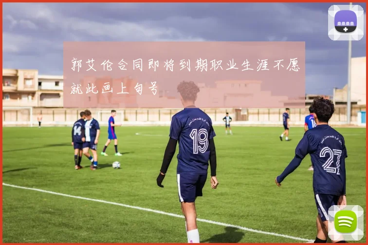 郭艾伦合同即将到期职业生涯不愿就此画上句号
