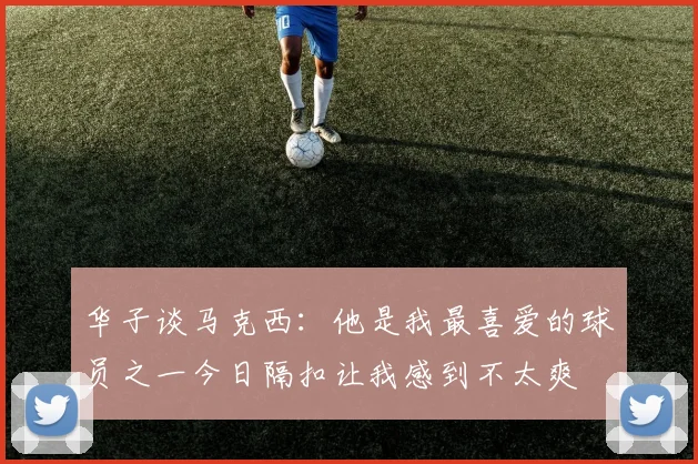华子谈马克西：他是我最喜爱的球员之一今日隔扣让我感到不太爽