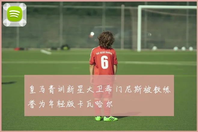 皇马青训新星大卫希门尼斯被教练誉为年轻版卡瓦哈尔