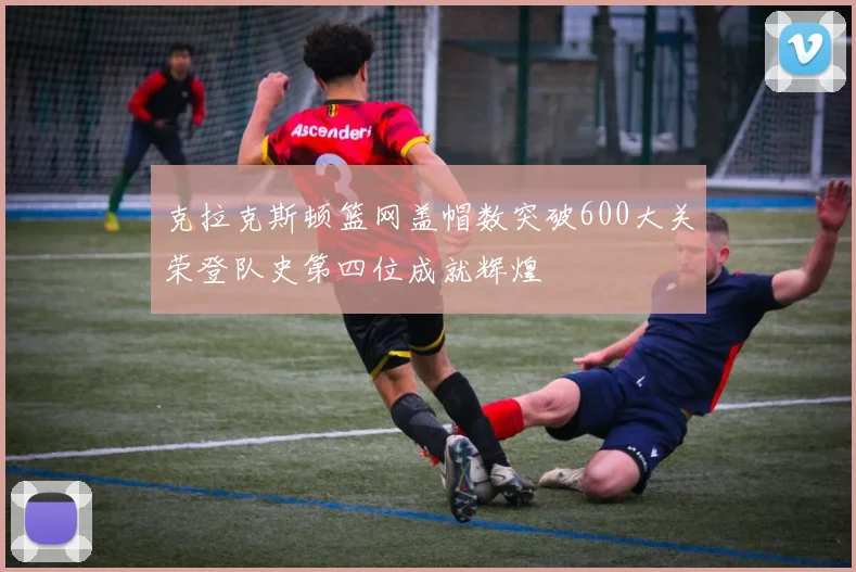 克拉克斯顿篮网盖帽数突破600大关荣登队史第四位成就辉煌