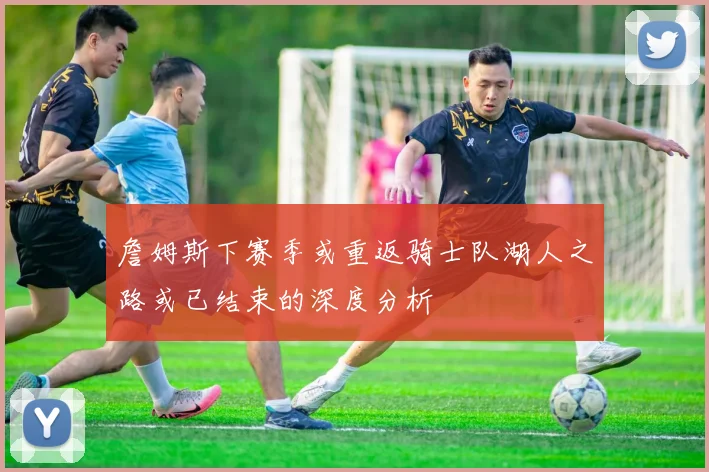 詹姆斯下赛季或重返骑士队湖人之路或已结束的深度分析
