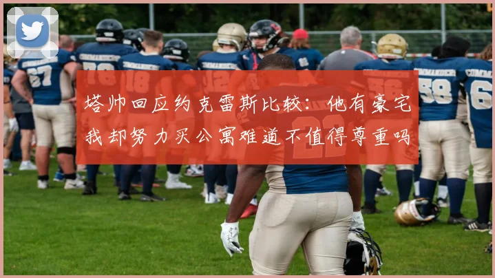 塔帅回应约克雷斯比较：他有豪宅我却努力买公寓难道不值得尊重吗