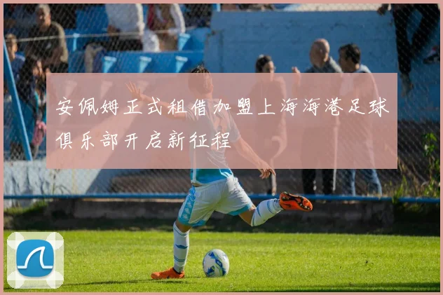 安佩姆正式租借加盟上海海港足球俱乐部开启新征程