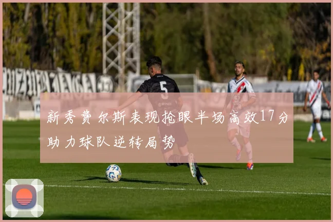 新秀费尔斯表现抢眼半场高效17分助力球队逆转局势
