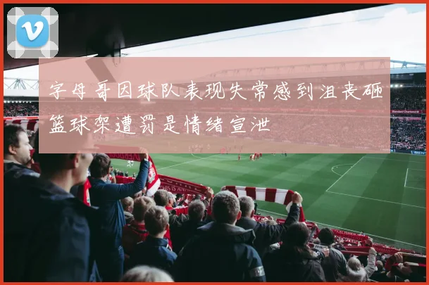 字母哥因球队表现失常感到沮丧砸篮球架遭罚是情绪宣泄