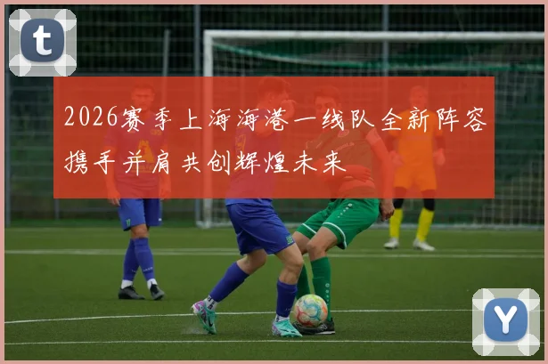 2026赛季上海海港一线队全新阵容携手并肩共创辉煌未来