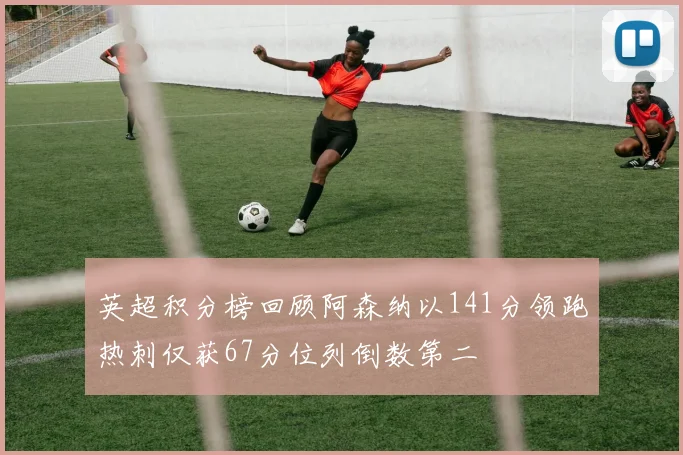 英超积分榜回顾阿森纳以141分领跑热刺仅获67分位列倒数第二