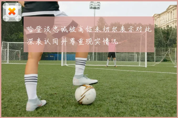 哈登谈忠诚被高估米切尔表示对此深表认同并尊重现实情况