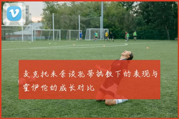 麦克托米奈谈孔蒂执教下的表现与霍伊伦的成长对比